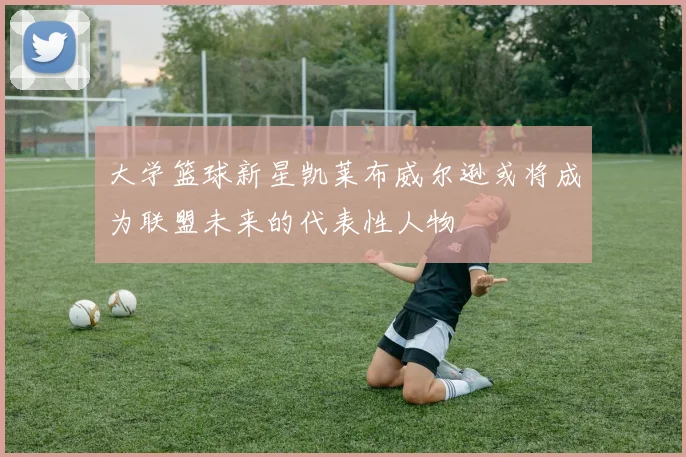 大学篮球新星凯莱布威尔逊或将成为联盟未来的代表性人物