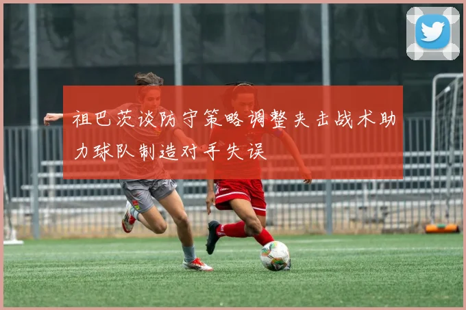 祖巴茨谈防守策略调整夹击战术助力球队制造对手失误