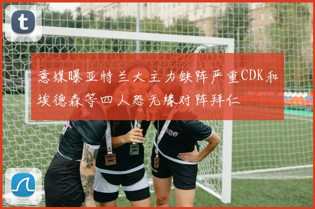 意媒曝亚特兰大主力缺阵严重CDK和埃德森等四人恐无缘对阵拜仁