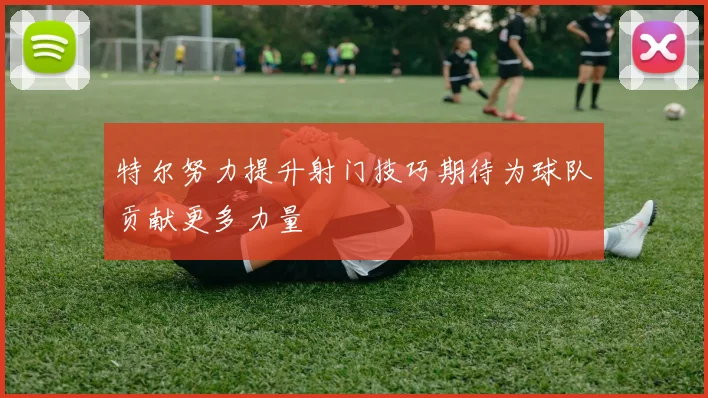 特尔努力提升射门技巧期待为球队贡献更多力量