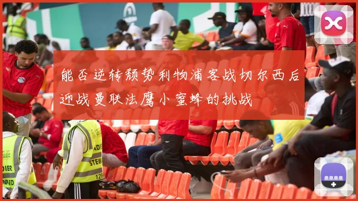 能否逆转颓势利物浦客战切尔西后迎战曼联法鹰小蜜蜂的挑战