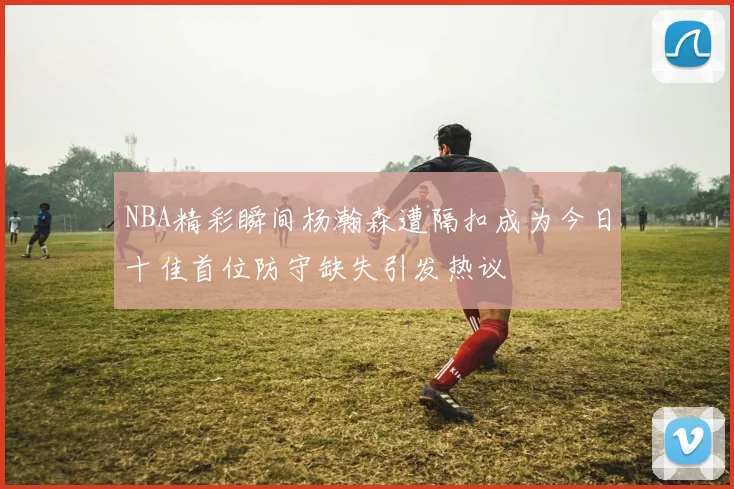 NBA精彩瞬间杨瀚森遭隔扣成为今日十佳首位防守缺失引发热议