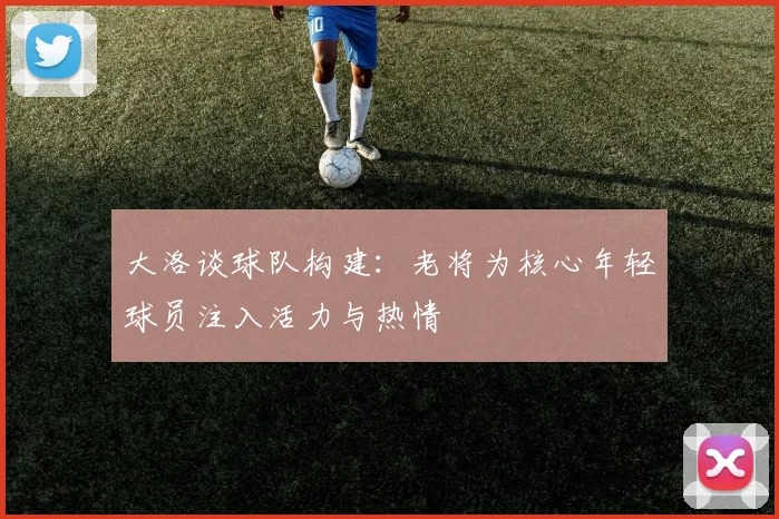 大洛谈球队构建：老将为核心年轻球员注入活力与热情