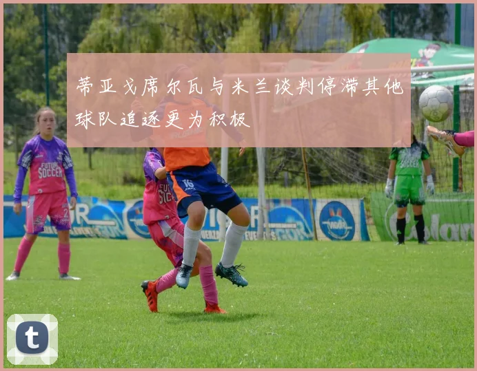 蒂亚戈席尔瓦与米兰谈判停滞其他球队追逐更为积极