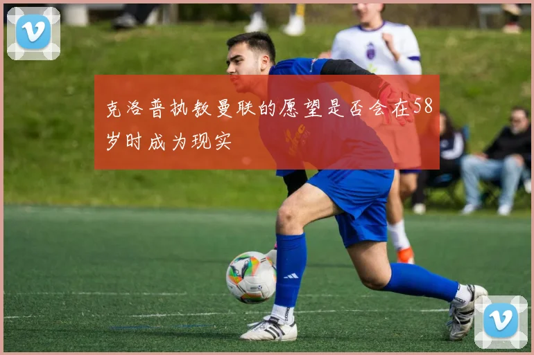 克洛普执教曼联的愿望是否会在58岁时成为现实