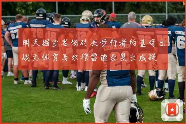 明天掘金客场对决步行者约基奇出战无忧贾马尔穆雷能否复出成疑
