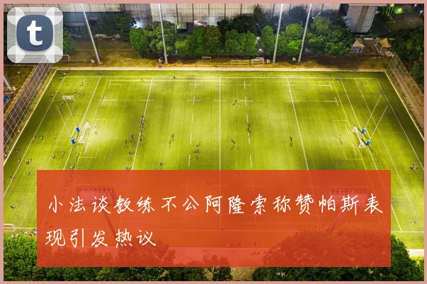小法谈教练不公阿隆索称赞帕斯表现引发热议
