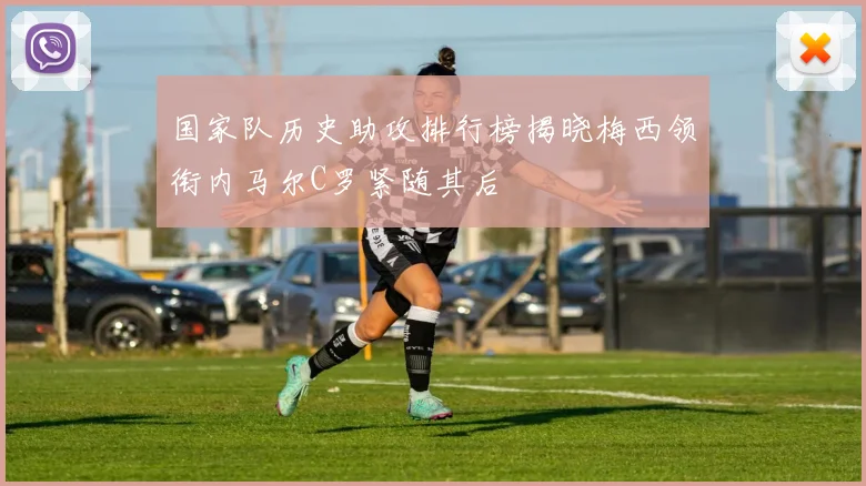 国家队历史助攻排行榜揭晓梅西领衔内马尔C罗紧随其后