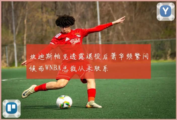 坎迪斯帕克透露退役后萧华频繁问候而WNBA总裁从未联系