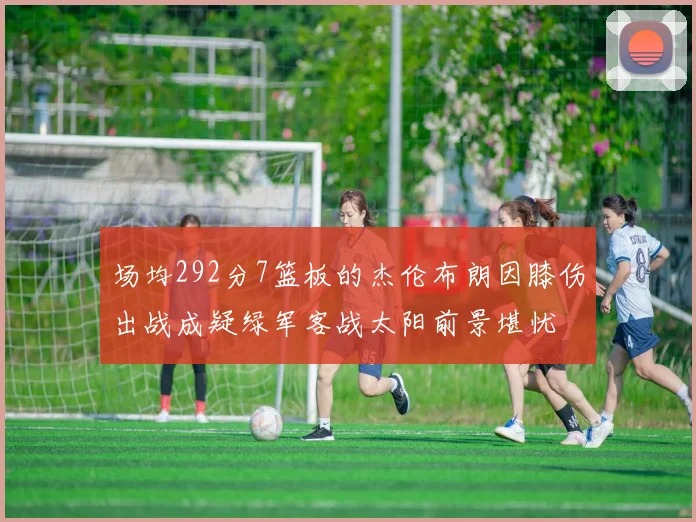 场均292分7篮板的杰伦布朗因膝伤出战成疑绿军客战太阳前景堪忧