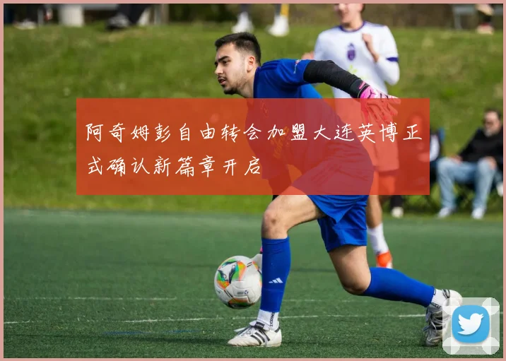 阿奇姆彭自由转会加盟大连英博正式确认新篇章开启