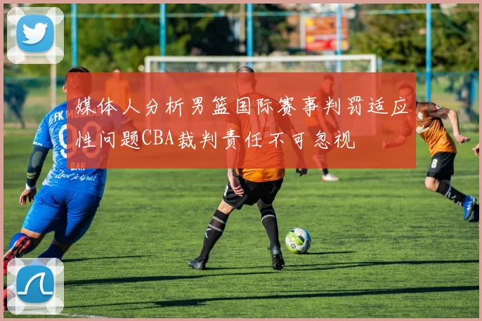 媒体人分析男篮国际赛事判罚适应性问题CBA裁判责任不可忽视