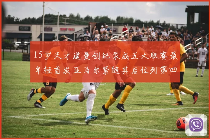 15岁天才道曼创纪录成五大联赛最年轻首发亚马尔紧随其后位列第四